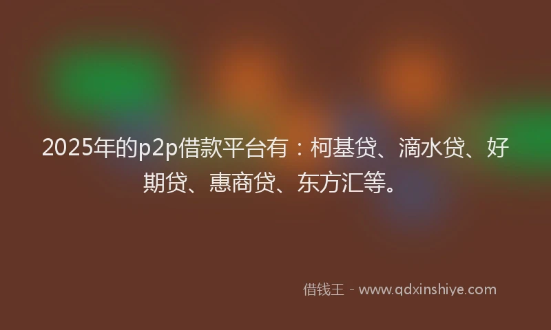 2025年的p2p借款平台有：柯基贷、滴水贷、好期贷、惠商贷、东方汇等。