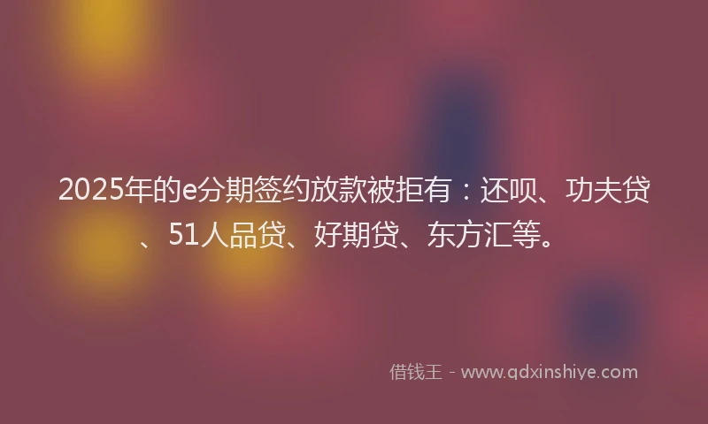 2025年的e分期签约放款被拒有：还呗、功夫贷、51人品贷、好期贷、东方汇等。