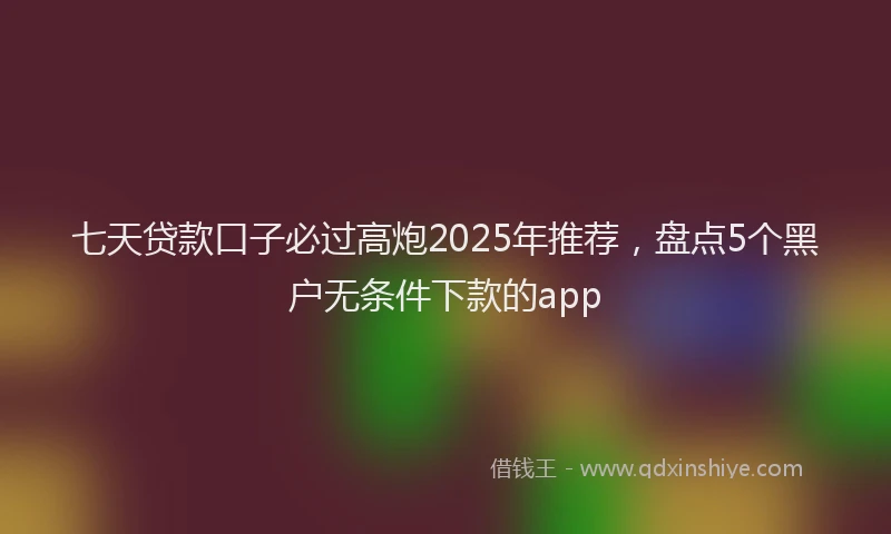 七天贷款口子必过高炮2025年推荐，盘点5个黑户无条件下款的app
