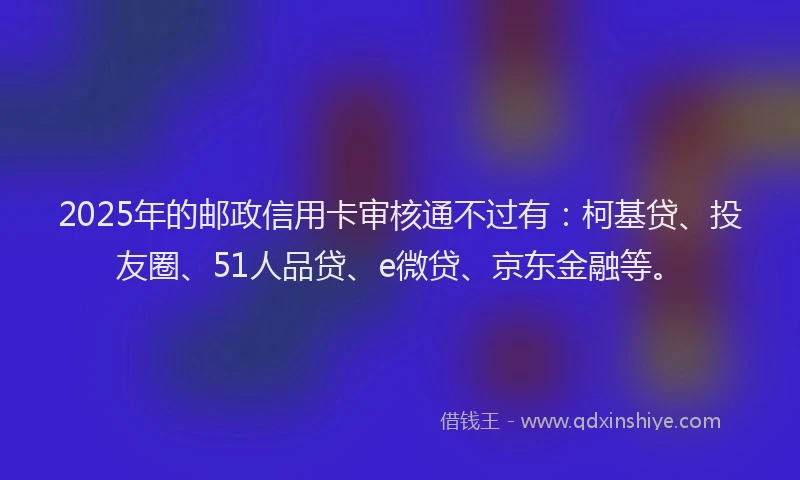 2025年的邮政信用卡审核通不过有：柯基贷、投友圈、51人品贷、e微贷、京东金融等。
