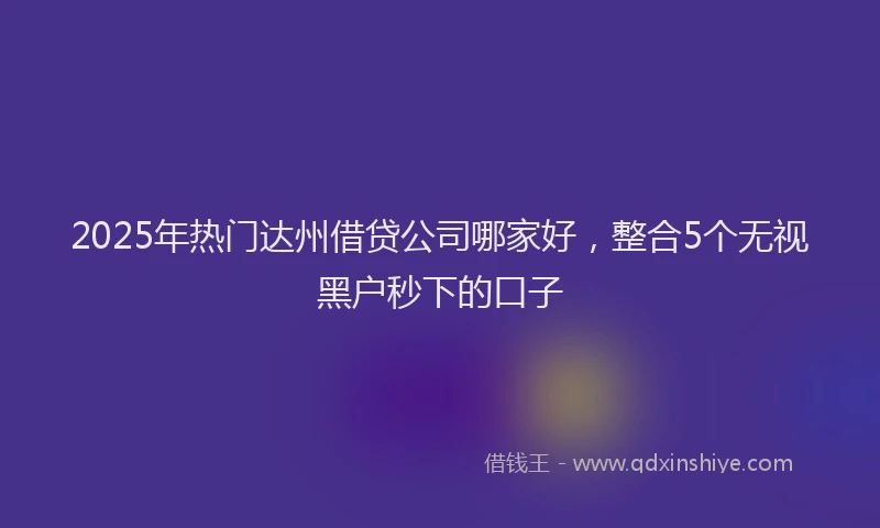 2025年热门达州借贷公司哪家好，整合5个无视黑户秒下的口子