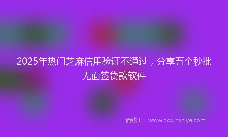 2025年热门芝麻信用验证不通过，分享五个秒批无面签贷款软件