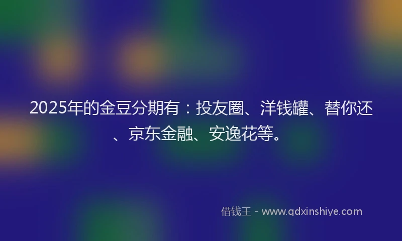 2025年的金豆分期有：投友圈、洋钱罐、替你还、京东金融、安逸花等。