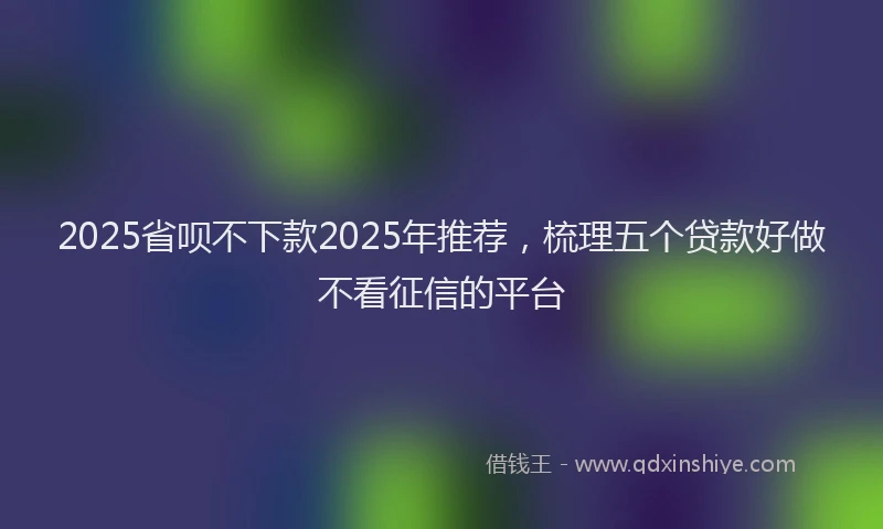 2025省呗不下款2025年推荐，梳理五个贷款好做不看征信的平台