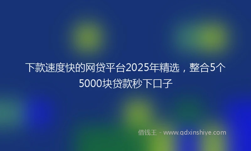 下款速度快的网贷平台2025年精选，整合5个5000块贷款秒下口子