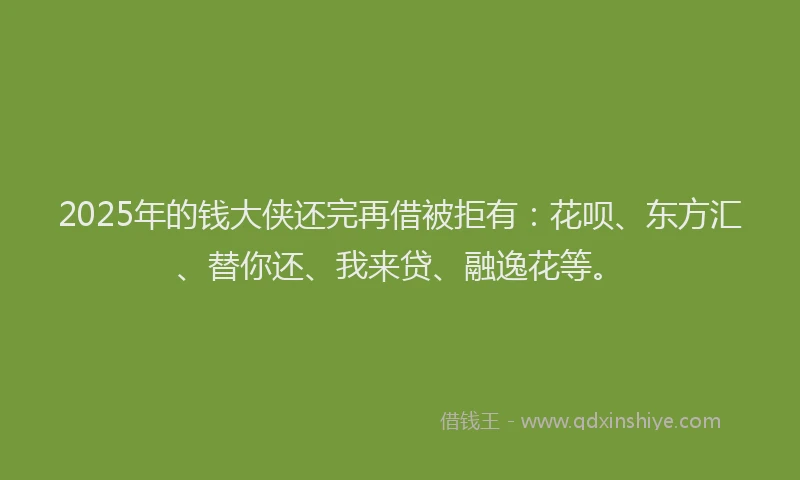 2025年的钱大侠还完再借被拒有：花呗、东方汇、替你还、我来贷、融逸花等。