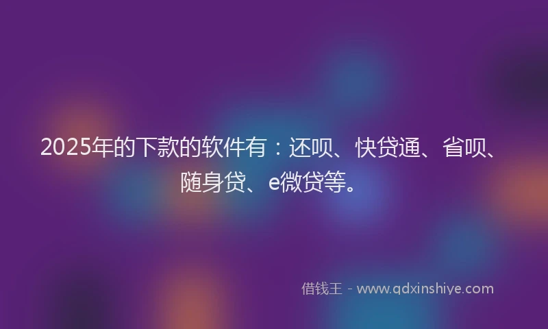 2025年的下款的软件有：还呗、快贷通、省呗、随身贷、e微贷等。