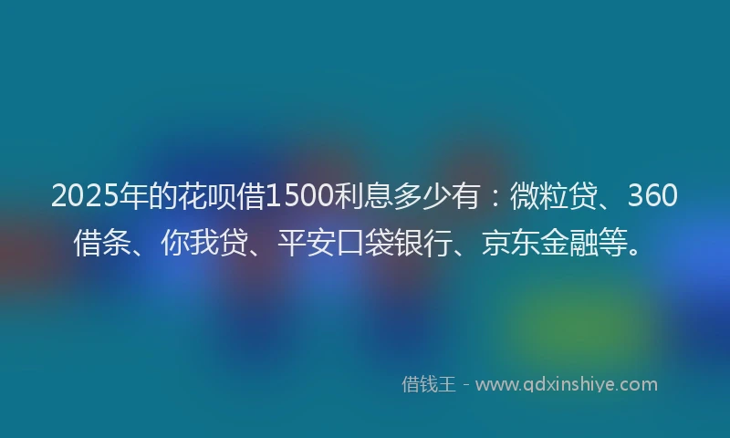 2025年的花呗借1500利息多少有：微粒贷、360借条、你我贷、平安口袋银行、京东金融等。