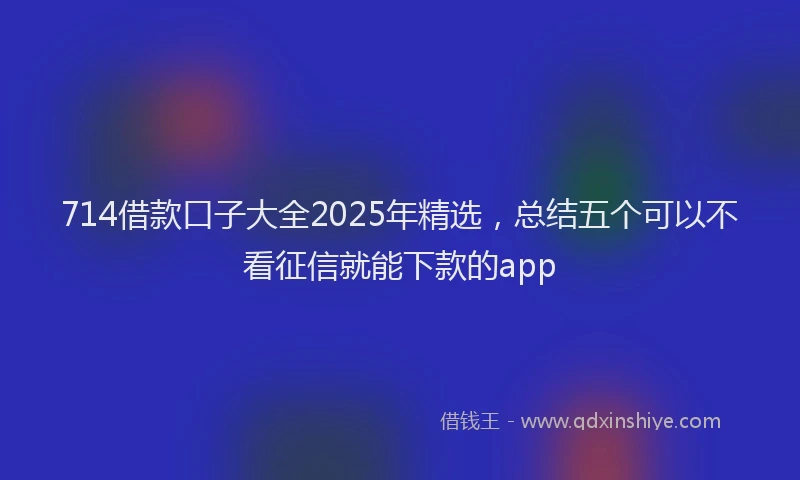 714借款口子大全2025年精选，总结五个可以不看征信就能下款的app
