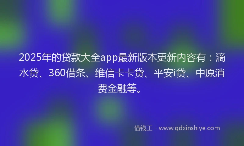 2025年的贷款大全app最新版本更新内容有：滴水贷、360借条、维信卡卡贷、平安i贷、中原消费金融等。