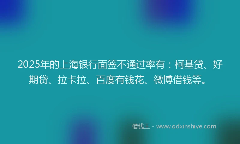 2025年的上海银行面签不通过率有：柯基贷、好期贷、拉卡拉、百度有钱花、微博借钱等。