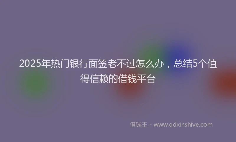 2025年热门银行面签老不过怎么办，总结5个值得信赖的借钱平台
