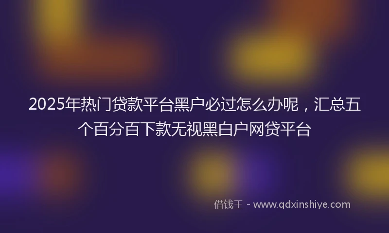 2025年热门贷款平台黑户必过怎么办呢，汇总五个百分百下款无视黑白户网贷平台