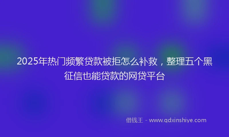 2025年热门频繁贷款被拒怎么补救，整理五个黑征信也能贷款的网贷平台