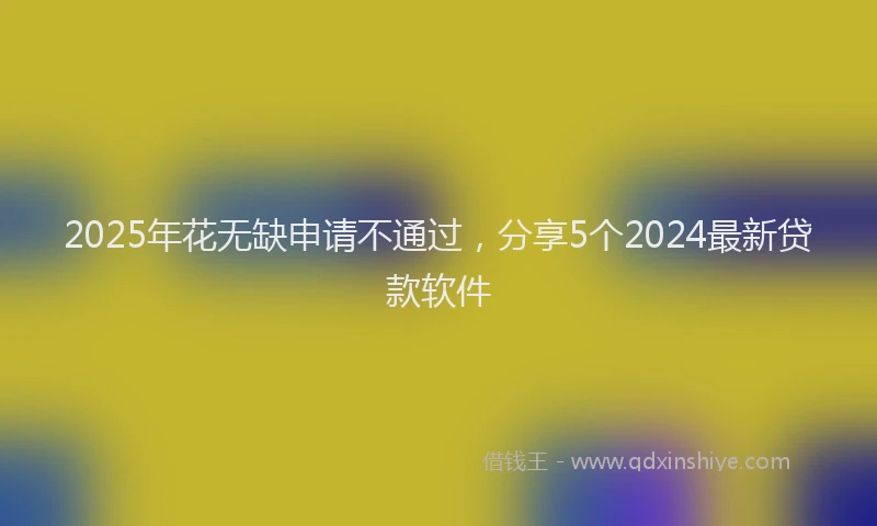 2025年花无缺申请不通过，分享5个2024最新贷款软件