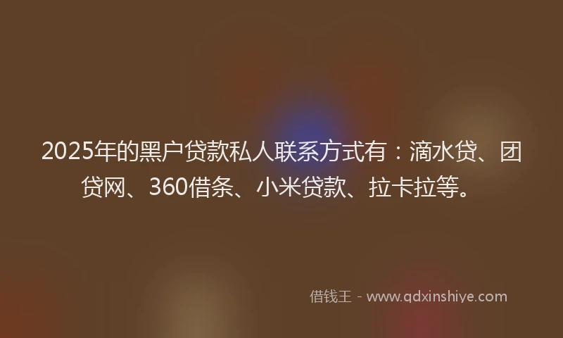 2025年的黑户贷款私人联系方式有：滴水贷、团贷网、360借条、小米贷款、拉卡拉等。