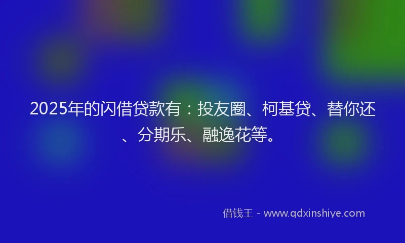 2025年的闪借贷款有：投友圈、柯基贷、替你还、分期乐、融逸花等。