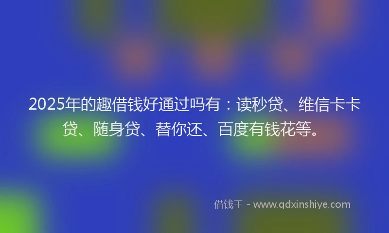 2025年的趣借钱好通过吗有：读秒贷、维信卡卡贷、随身贷、替你还、百度有钱花等。