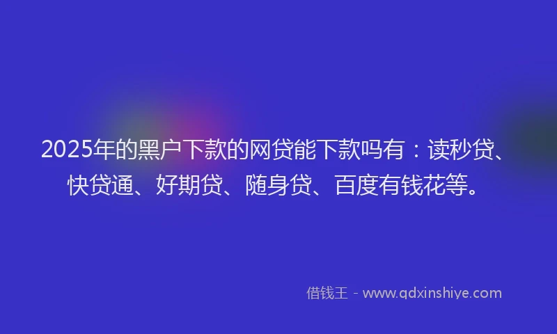 2025年的黑户下款的网贷能下款吗有：读秒贷、快贷通、好期贷、随身贷、百度有钱花等。