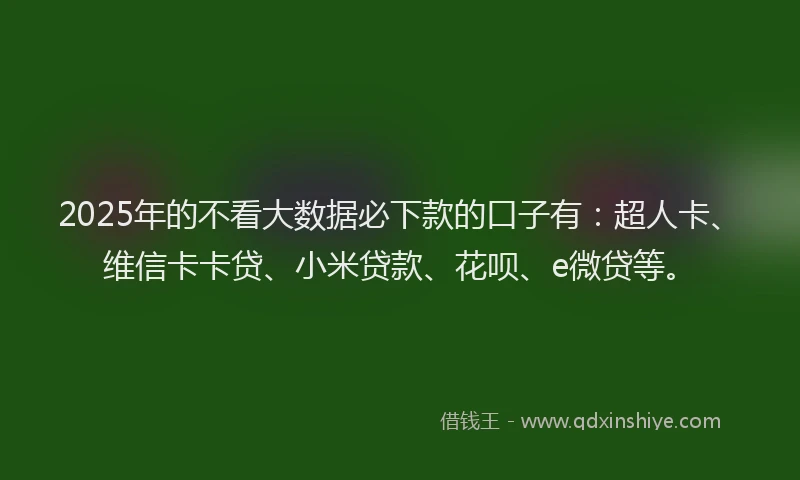 2025年的不看大数据必下款的口子有：超人卡、维信卡卡贷、小米贷款、花呗、e微贷等。