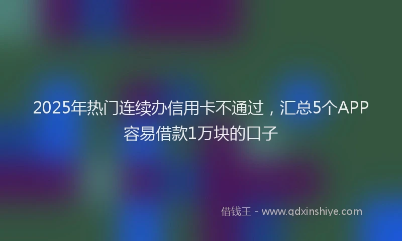 2025年热门连续办信用卡不通过，汇总5个APP容易借款1万块的口子