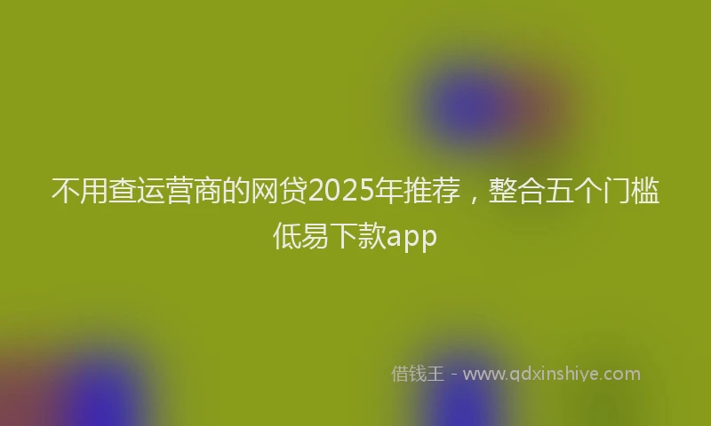 不用查运营商的网贷2025年推荐，整合五个门槛低易下款app