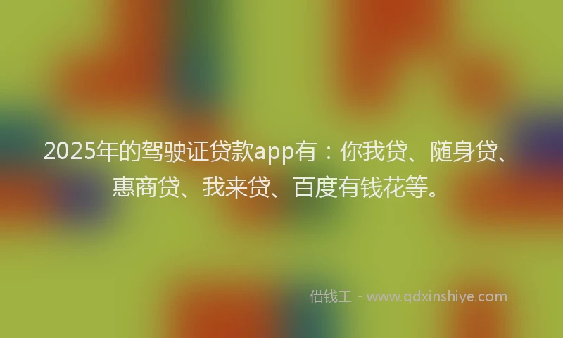 2025年的驾驶证贷款app有：你我贷、随身贷、惠商贷、我来贷、百度有钱花等。
