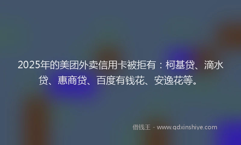 2025年的美团外卖信用卡被拒有：柯基贷、滴水贷、惠商贷、百度有钱花、安逸花等。