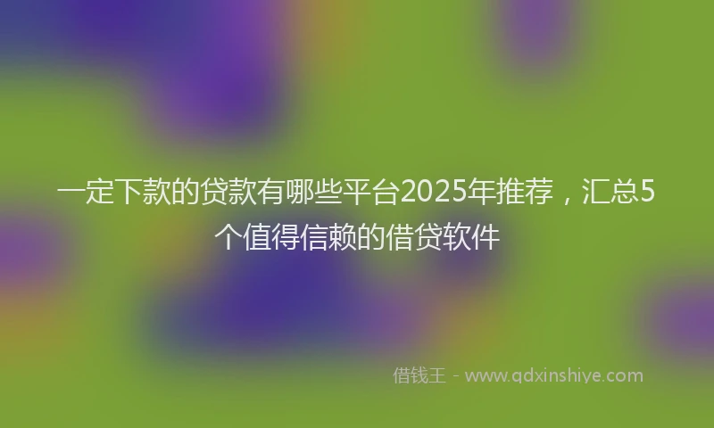 一定下款的贷款有哪些平台2025年推荐，汇总5个值得信赖的借贷软件