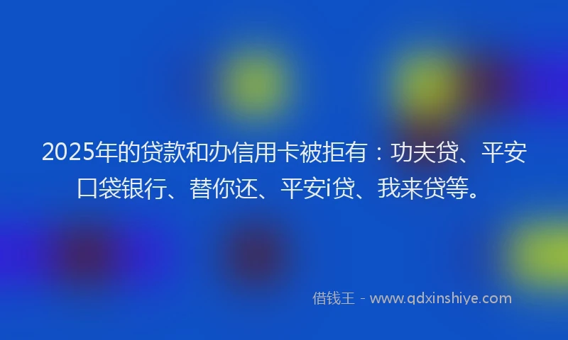 2025年的贷款和办信用卡被拒有：功夫贷、平安口袋银行、替你还、平安i贷、我来贷等。