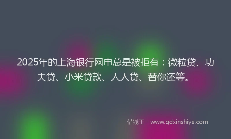 2025年的上海银行网申总是被拒有：微粒贷、功夫贷、小米贷款、人人贷、替你还等。