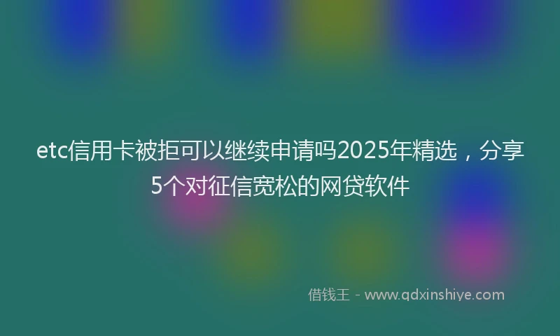 etc信用卡被拒可以继续申请吗2025年精选，分享5个对征信宽松的网贷软件