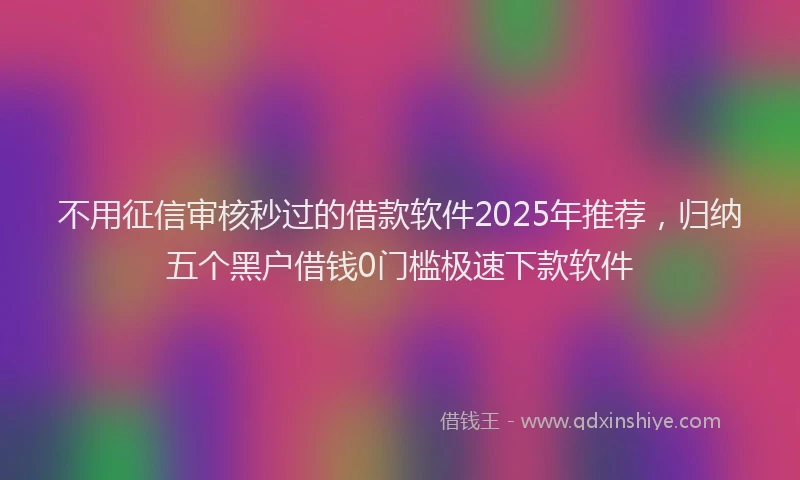 不用征信审核秒过的借款软件2025年推荐，归纳五个黑户借钱0门槛极速下款软件