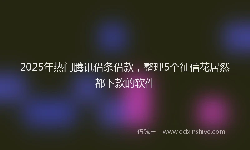 2025年热门腾讯借条借款，整理5个征信花居然都下款的软件