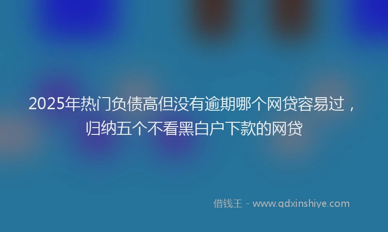 2025年热门负债高但没有逾期哪个网贷容易过，归纳五个不看黑白户下款的网贷