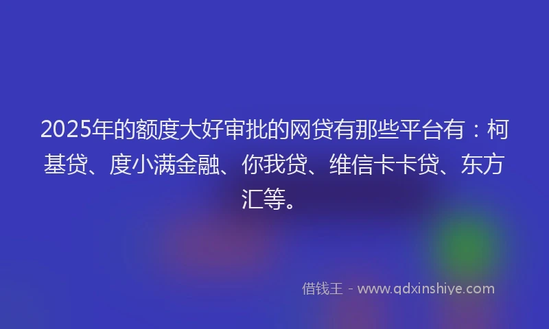 2025年的额度大好审批的网贷有那些平台有：柯基贷、度小满金融、你我贷、维信卡卡贷、东方汇等。