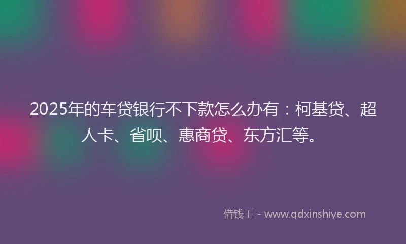 2025年的车贷银行不下款怎么办有：柯基贷、超人卡、省呗、惠商贷、东方汇等。
