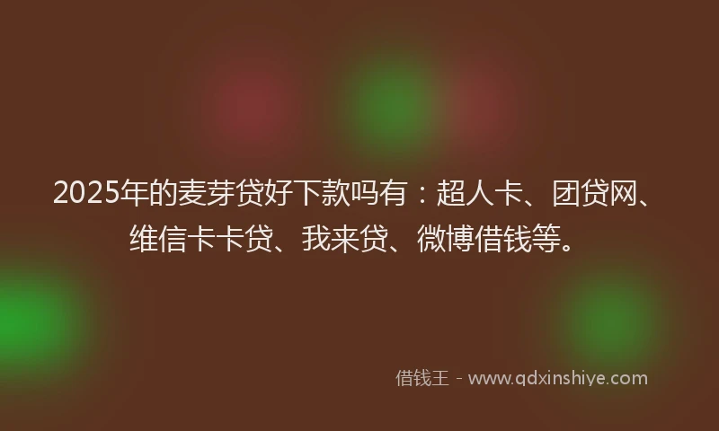 2025年的麦芽贷好下款吗有：超人卡、团贷网、维信卡卡贷、我来贷、微博借钱等。