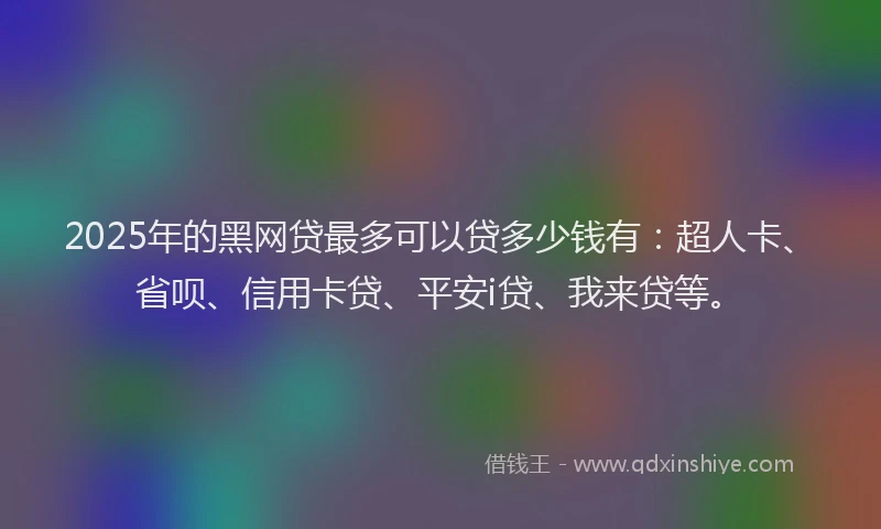 2025年的黑网贷最多可以贷多少钱有：超人卡、省呗、信用卡贷、平安i贷、我来贷等。