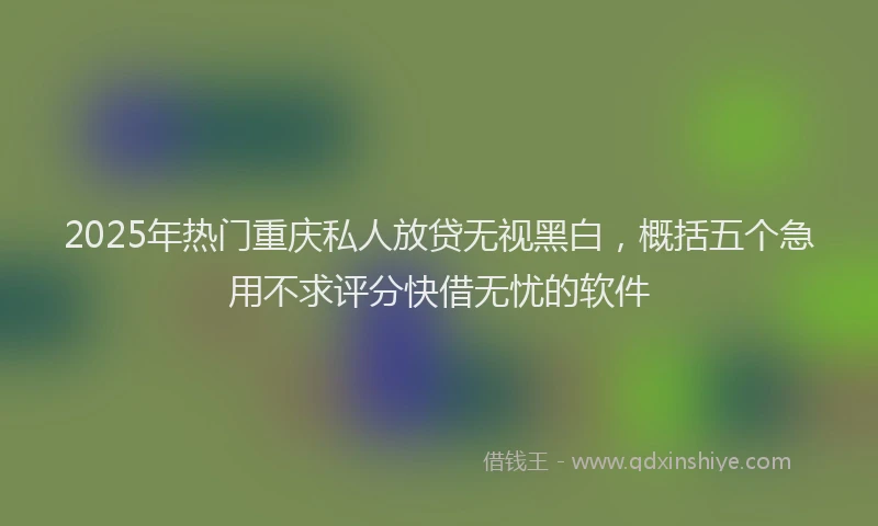 2025年热门重庆私人放贷无视黑白，概括五个急用不求评分快借无忧的软件