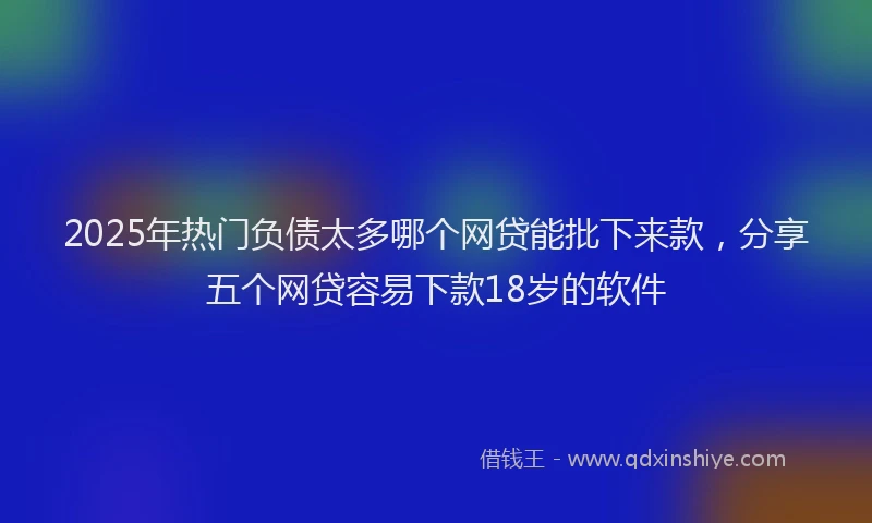 2025年热门负债太多哪个网贷能批下来款，分享五个网贷容易下款18岁的软件
