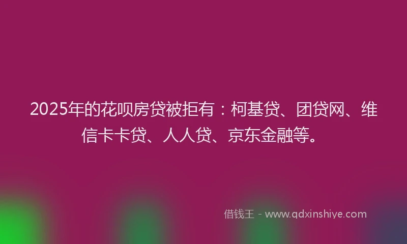 2025年的花呗房贷被拒有：柯基贷、团贷网、维信卡卡贷、人人贷、京东金融等。
