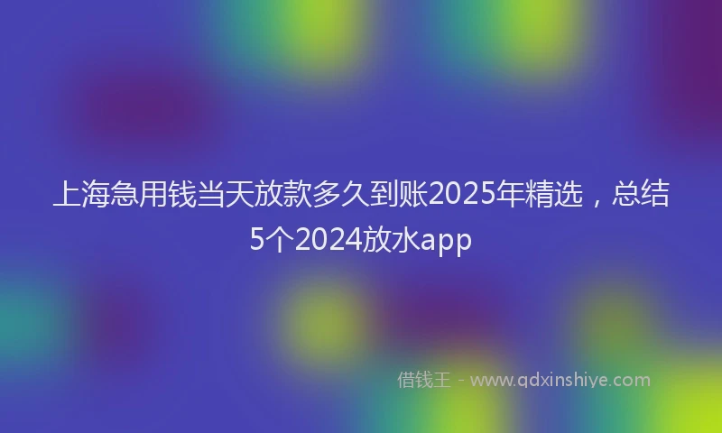 上海急用钱当天放款多久到账2025年精选，总结5个2024放水app