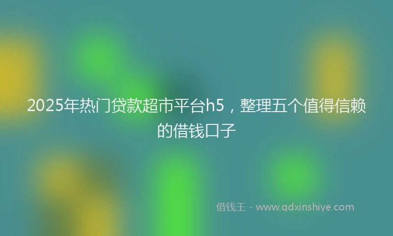 2025年热门贷款超市平台h5，整理五个值得信赖的借钱口子