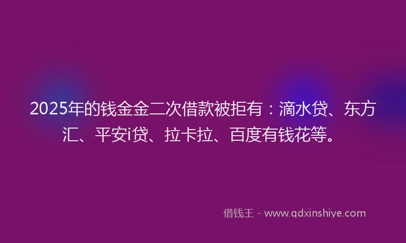 2025年的钱金金二次借款被拒有：滴水贷、东方汇、平安i贷、拉卡拉、百度有钱花等。