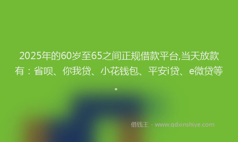 2025年的60岁至65之间正规借款平台,当天放款有：省呗、你我贷、小花钱包、平安i贷、e微贷等。