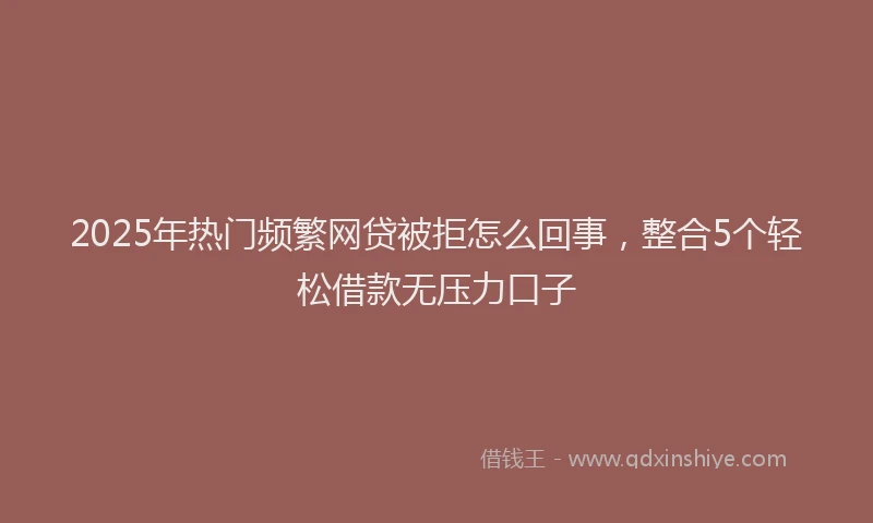 2025年热门频繁网贷被拒怎么回事，整合5个轻松借款无压力口子