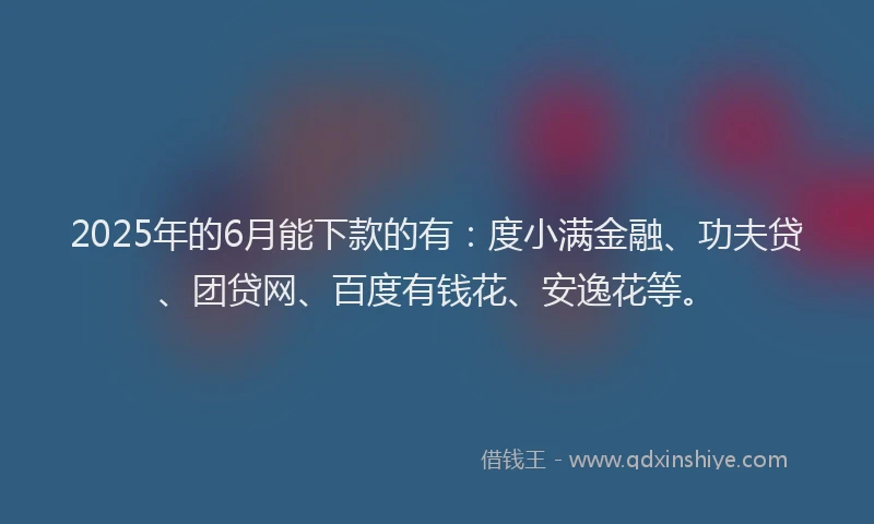 2025年的6月能下款的有：度小满金融、功夫贷、团贷网、百度有钱花、安逸花等。