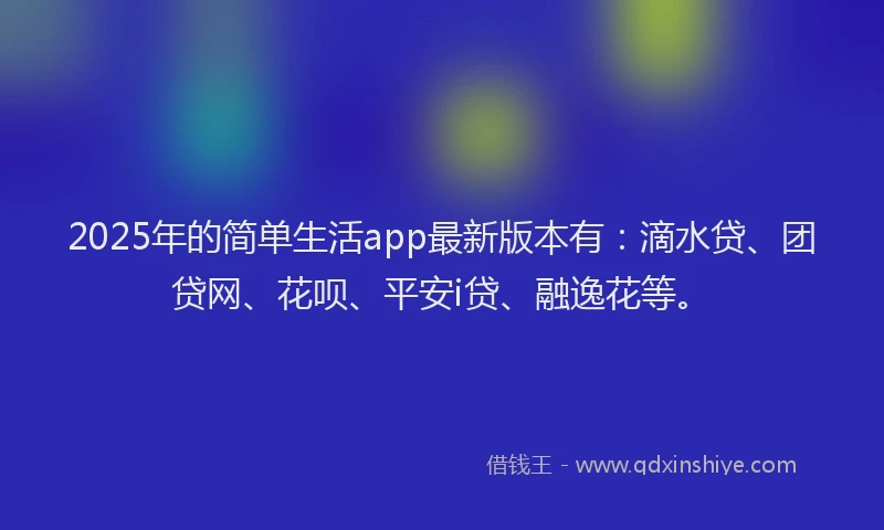 2025年的简单生活app最新版本有：滴水贷、团贷网、花呗、平安i贷、融逸花等。