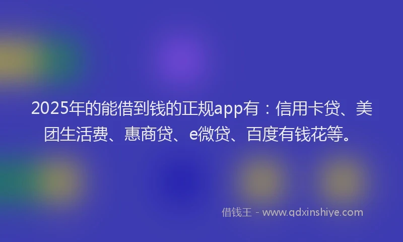 2025年的能借到钱的正规app有：信用卡贷、美团生活费、惠商贷、e微贷、百度有钱花等。